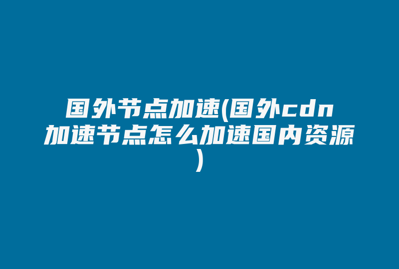 国外节点加速(国外cdn加速节点怎么加速国内资源)-国际网络专线