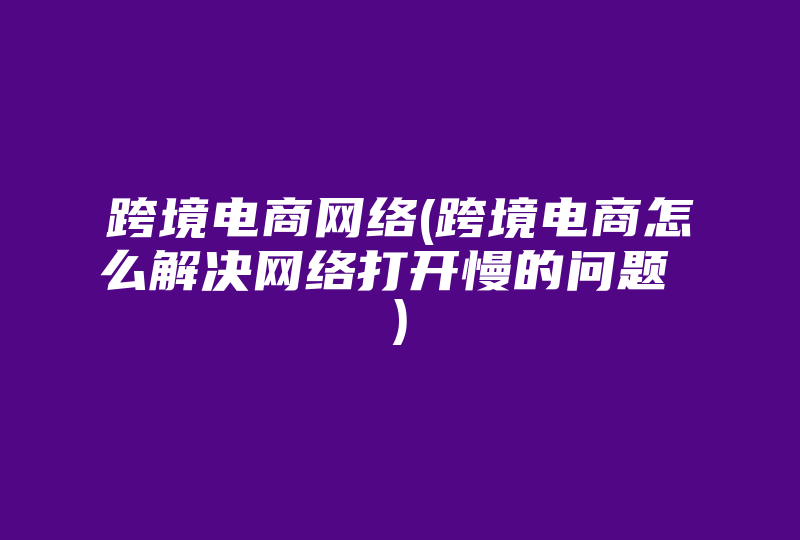 跨境电商网络(跨境电商怎么解决网络打开慢的问题 )-国际网络专线