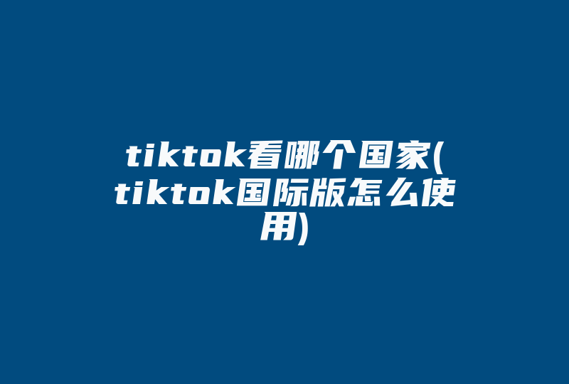 tiktok看哪个国家(tiktok国际版怎么使用)-国际网络专线