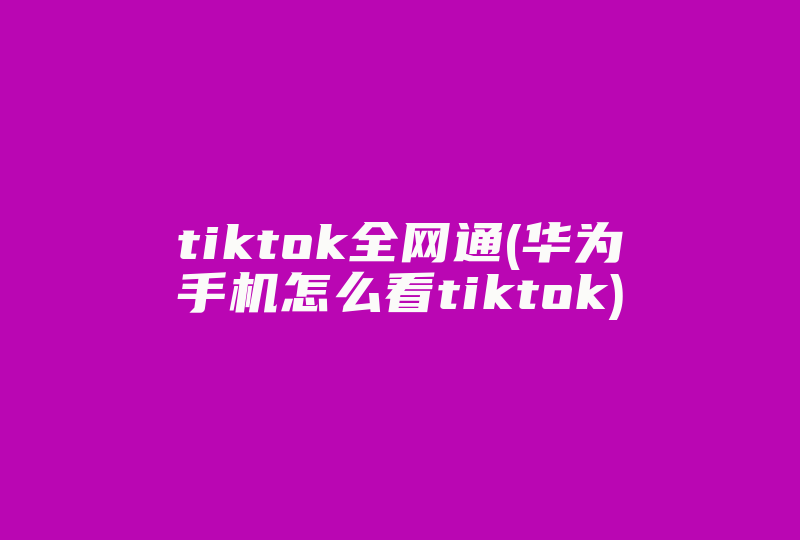 tiktok全网通(华为手机怎么看tiktok)-国际网络专线