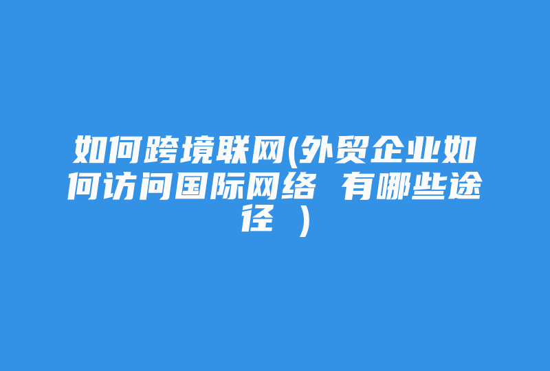 如何跨境联网(外贸企业如何访问国际网络 有哪些途径 )-国际网络专线