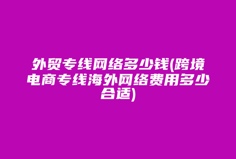 外贸专线网络多少钱(跨境电商专线海外网络费用多少合适)-国际网络专线