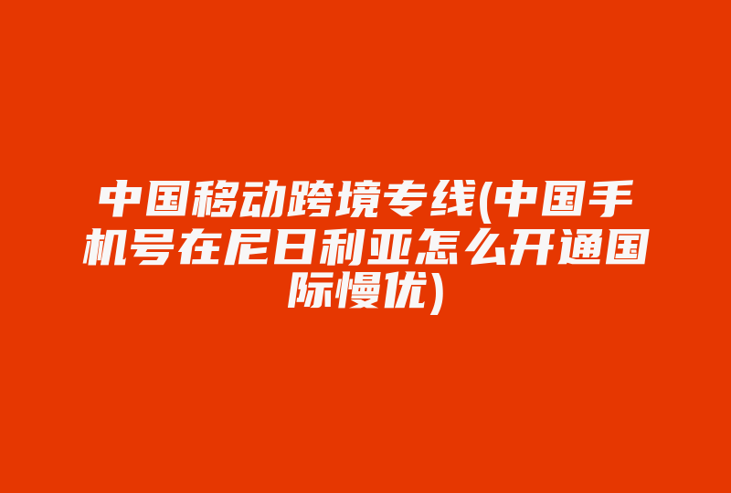 中国移动跨境专线(中国手机号在尼日利亚怎么开通国际慢优)-国际网络专线