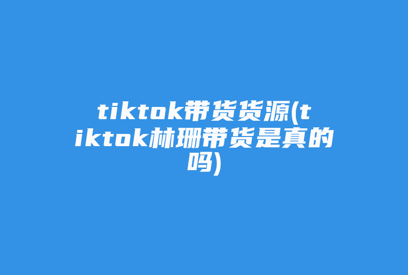 tiktok带货货源(tiktok林珊带货是真的吗)-国际网络专线
