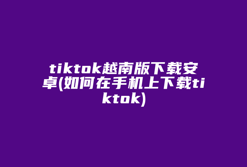 tiktok越南版下载安卓(如何在手机上下载tiktok)-国际网络专线