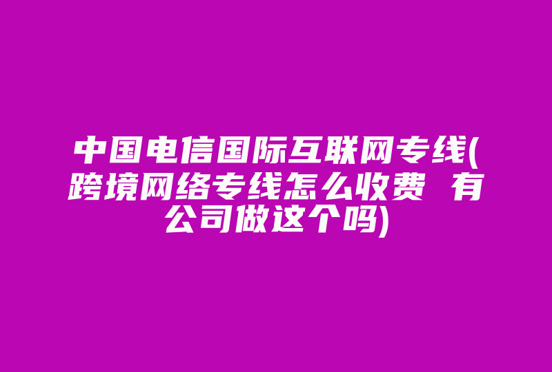 中国电信国际互联网专线(跨境网络专线怎么收费 有公司做这个吗)-国际网络专线