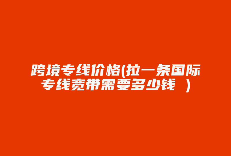 跨境专线价格(拉一条国际专线宽带需要多少钱 )-国际网络专线