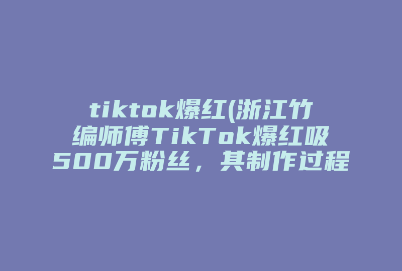 tiktok爆红(浙江竹编师傅TikTok爆红吸500万粉丝，其制作过程有多复杂 )-国际网络专线