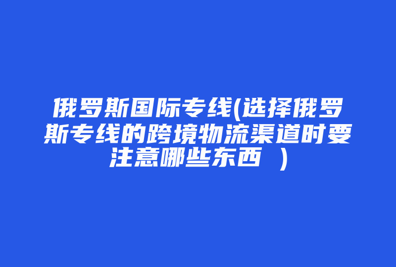 俄罗斯国际专线(选择俄罗斯专线的跨境物流渠道时要注意哪些东西 )-国际网络专线