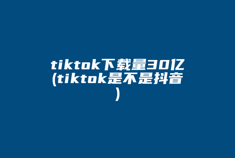 tiktok下载量30亿(tiktok是不是抖音)-国际网络专线