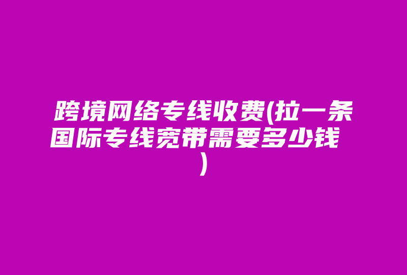 跨境网络专线收费(拉一条国际专线宽带需要多少钱 )-国际网络专线