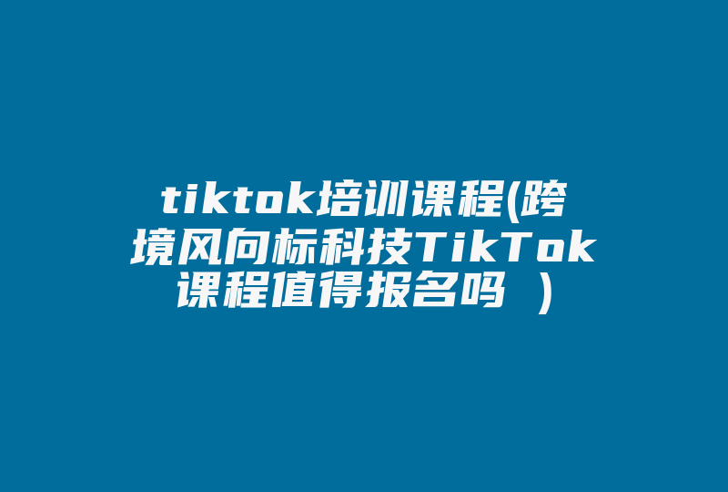 tiktok培训课程(跨境风向标科技TikTok课程值得报名吗 )-国际网络专线