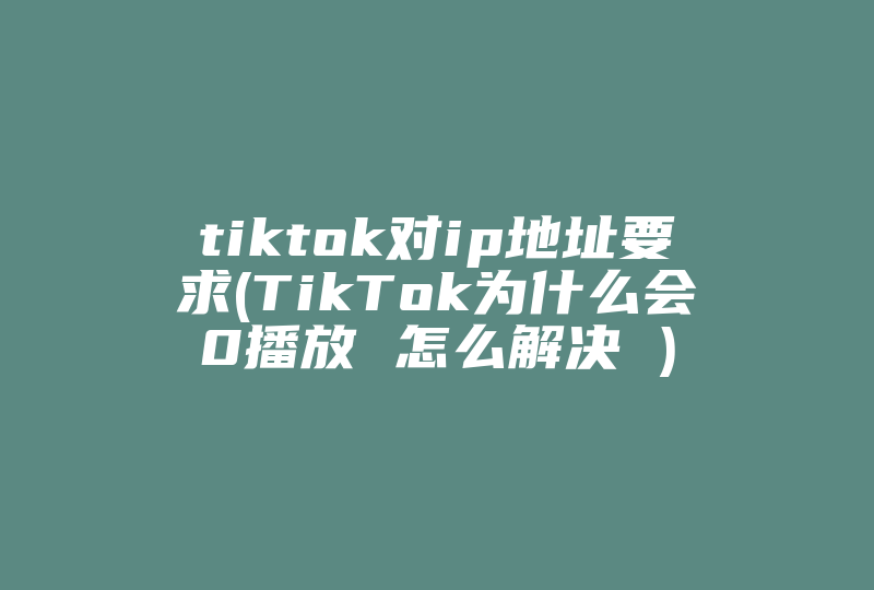 tiktok对ip地址要求(TikTok为什么会0播放 怎么解决 )-国际网络专线