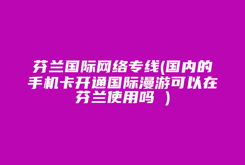 芬兰国际网络专线(国内的手机卡开通国际漫游可以在芬兰使用吗 )-国际网络专线