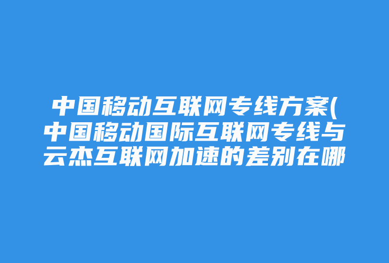 中国移动互联网专线方案(中国移动国际互联网专线与云杰互联网加速的差别在哪 )-国际网络专线