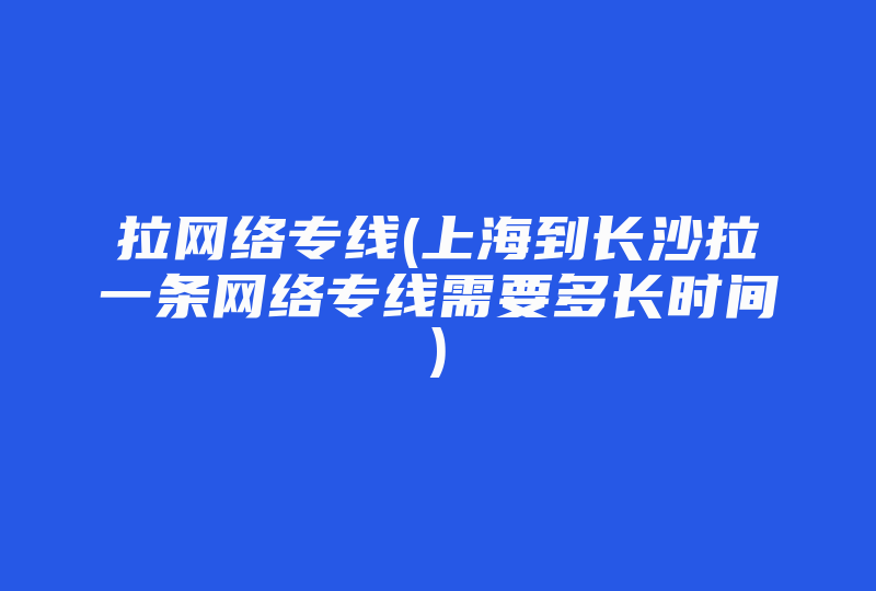 拉网络专线(上海到长沙拉一条网络专线需要多长时间)-国际网络专线