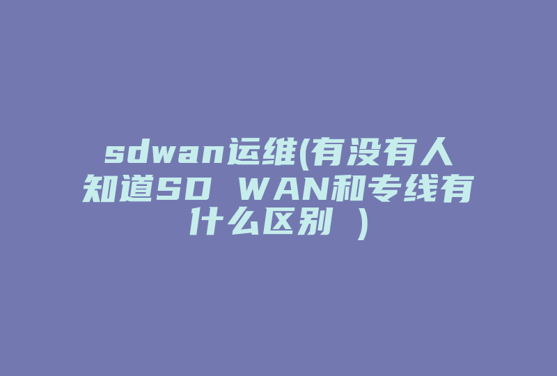 sdwan运维(有没有人知道SD WAN和专线有什么区别 )-国际网络专线