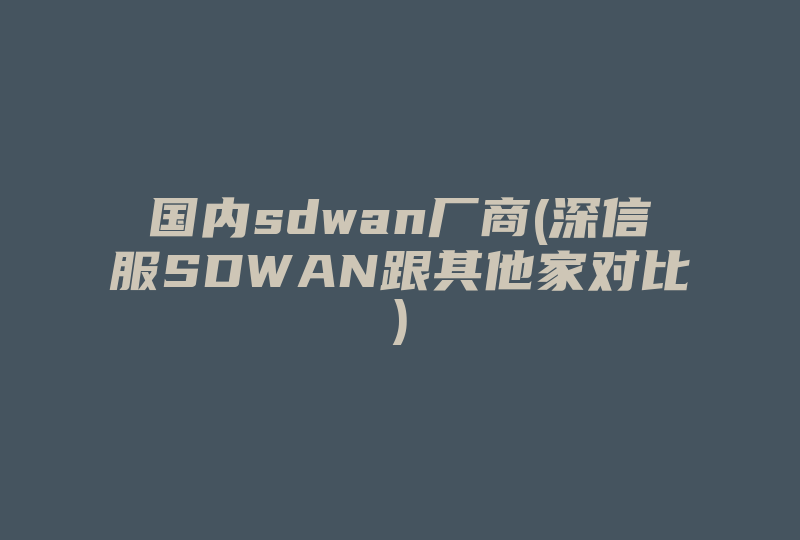 国内sdwan厂商(深信服SDWAN跟其他家对比)-国际网络专线