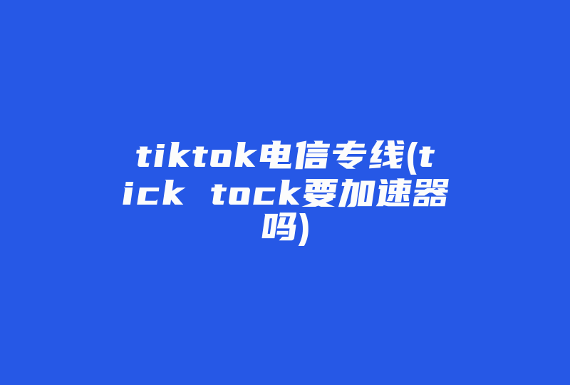 tiktok电信专线(tick tock要加速器吗)-国际网络专线