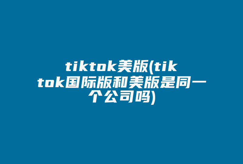 tiktok美版(tiktok国际版和美版是同一个公司吗)-国际网络专线