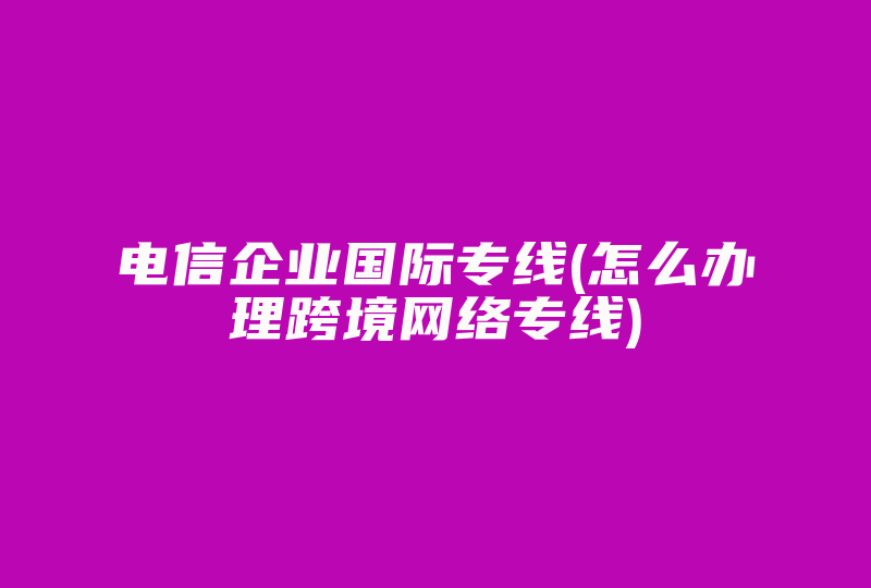 电信企业国际专线(怎么办理跨境网络专线)-国际网络专线