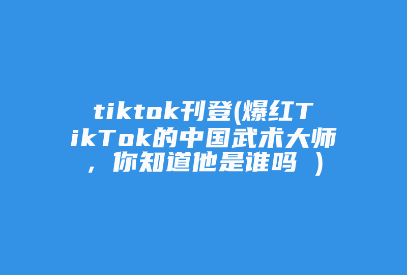 tiktok刊登(爆红TikTok的中国武术大师，你知道他是谁吗 )-国际网络专线