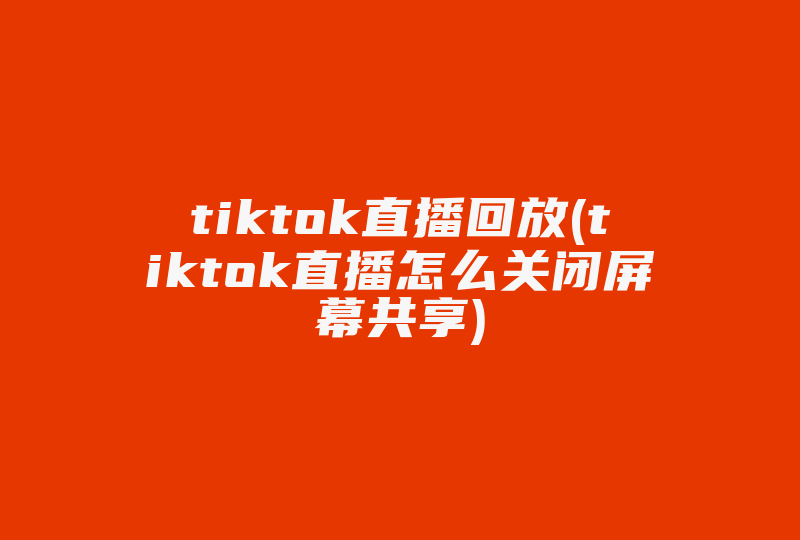 tiktok直播回放(tiktok直播怎么关闭屏幕共享)-国际网络专线