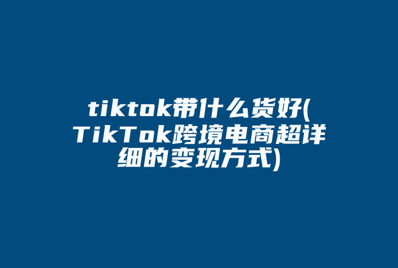 tiktok带什么货好(TikTok跨境电商超详细的变现方式)-国际网络专线