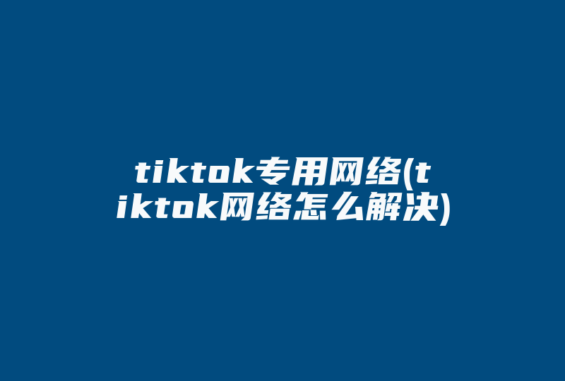 tiktok专用网络(tiktok网络怎么解决)-国际网络专线