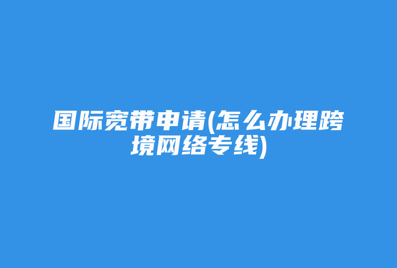 国际宽带申请(怎么办理跨境网络专线)-国际网络专线