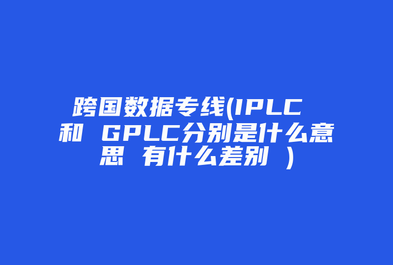 跨国数据专线(IPLC 和 GPLC分别是什么意思 有什么差别 )-国际网络专线