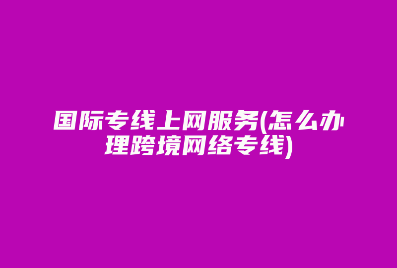 国际专线上网服务(怎么办理跨境网络专线)-国际网络专线