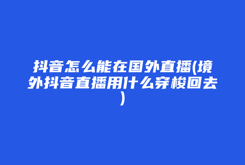 抖音怎么能在国外直播(境外抖音直播用什么穿梭回去)-国际网络专线