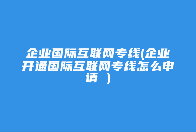 企业国际互联网专线(企业开通国际互联网专线怎么申请 )-国际网络专线