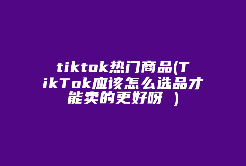 tiktok热门商品(TikTok应该怎么选品才能卖的更好呀 )-国际网络专线