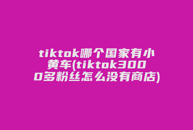 tiktok哪个国家有小黄车(tiktok3000多粉丝怎么没有商店)-国际网络专线