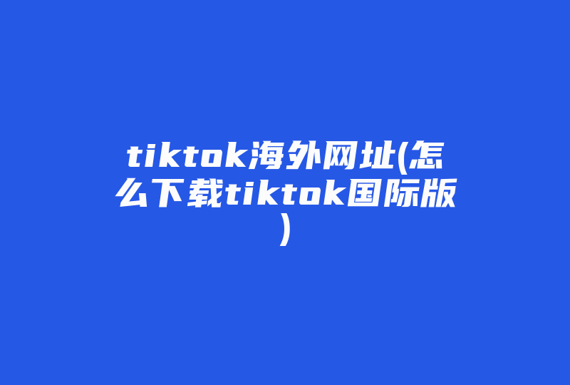 tiktok海外网址(怎么下载tiktok国际版)-国际网络专线
