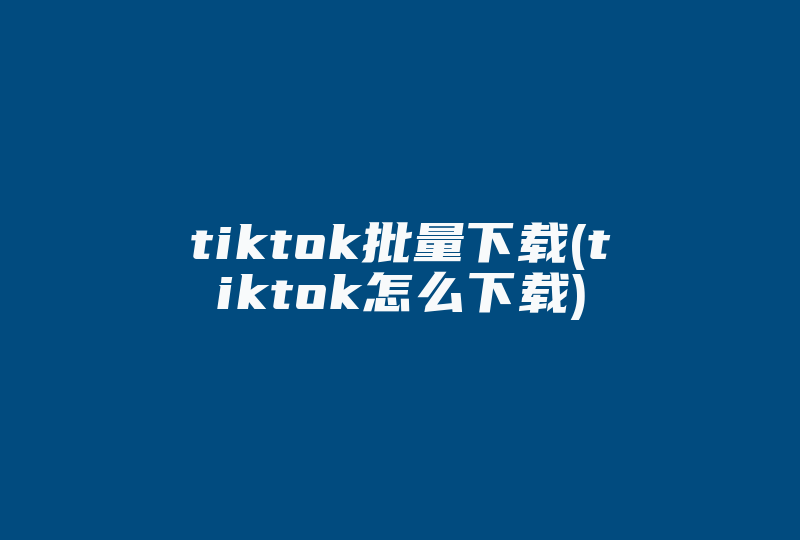 tiktok批量下载(tiktok怎么下载)-国际网络专线