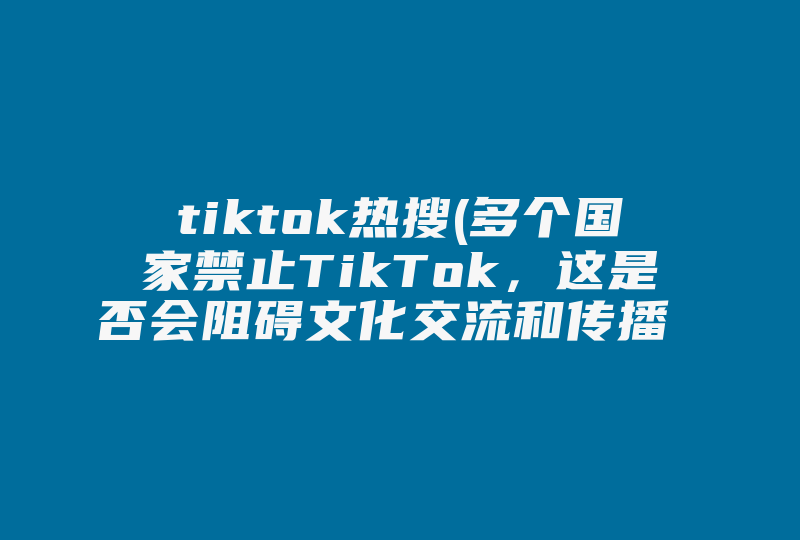 tiktok热搜(多个国家禁止TikTok，这是否会阻碍文化交流和传播 )-国际网络专线