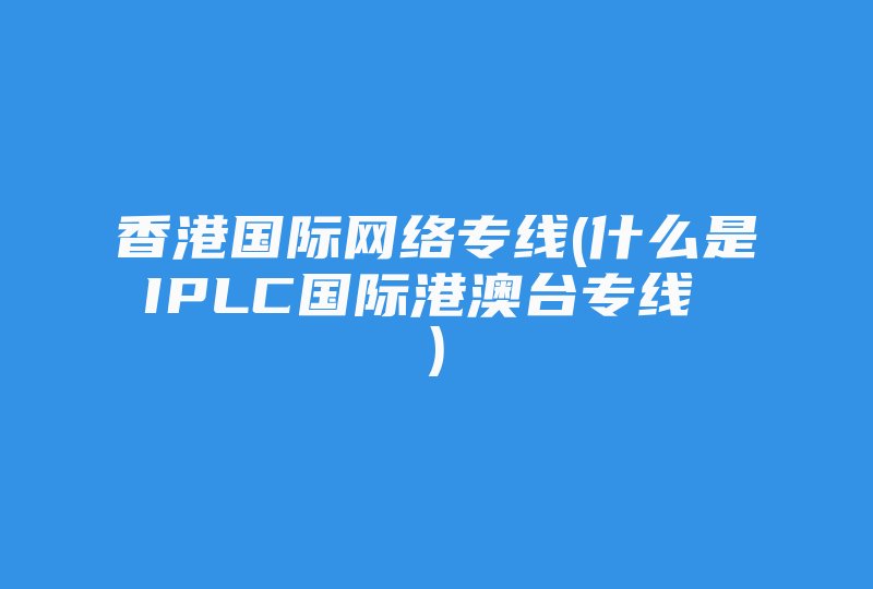 香港国际网络专线(什么是IPLC国际港澳台专线 )-国际网络专线