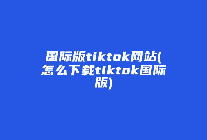 国际版tiktok网站(怎么下载tiktok国际版)-国际网络专线