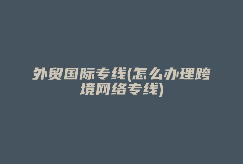 外贸国际专线(怎么办理跨境网络专线)-国际网络专线