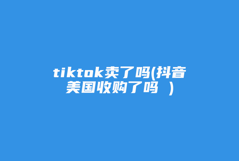 tiktok卖了吗(抖音美国收购了吗 )-国际网络专线