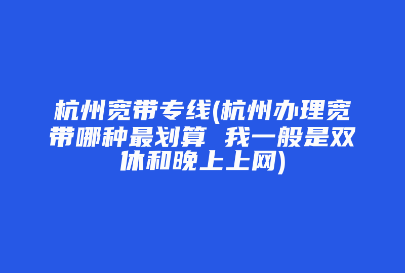 杭州宽带专线(杭州办理宽带哪种最划算 我一般是双休和晚上上网)-国际网络专线