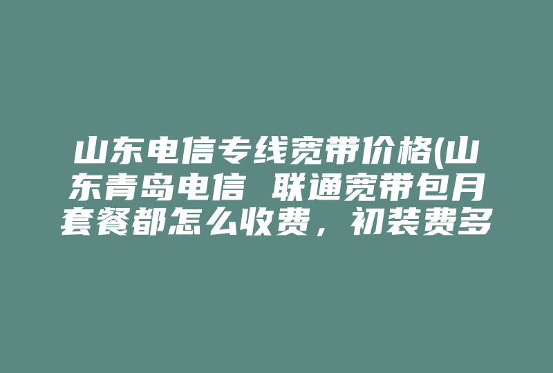 山东电信专线宽带价格(山东青岛电信 联通宽带包月套餐都怎么收费，初装费多少)-国际网络专线