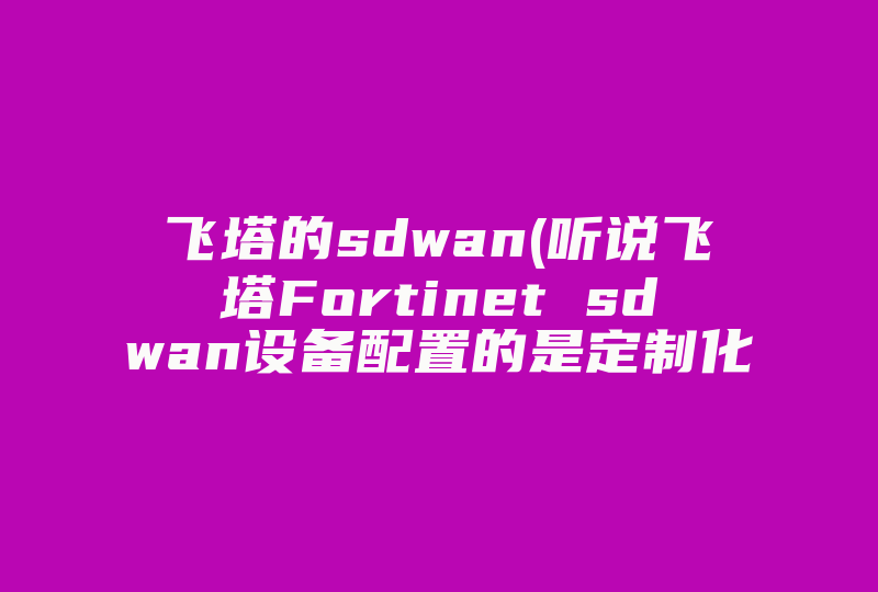 飞塔的sdwan(听说飞塔Fortinet sdwan设备配置的是定制化的sdwan芯片，有什么作用么 靠谱吗 )-国际网络专线