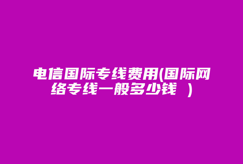 电信国际专线费用(国际网络专线一般多少钱 )-国际网络专线