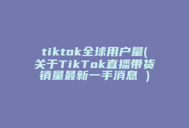 tiktok全球用户量(关于TikTok直播带货销量最新一手消息 )-国际网络专线