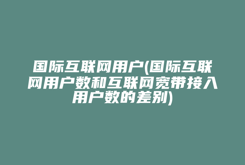 国际互联网用户(国际互联网用户数和互联网宽带接入用户数的差别)-国际网络专线