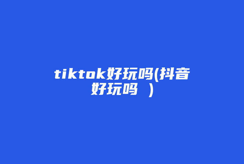 tiktok好玩吗(抖音好玩吗 )-国际网络专线